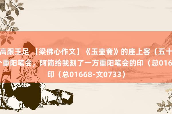 高跟玉足 【梁佛心作文】《玉壶斋》的座上客（五十七）我搞了个重阳笔会，阿简给我刻了一方重阳笔会的印（总01668-文0733）