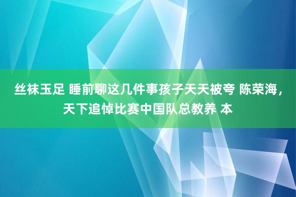 丝袜玉足 睡前聊这几件事孩子天天被夸 陈荣海,天下追悼比赛中国队总教养 本