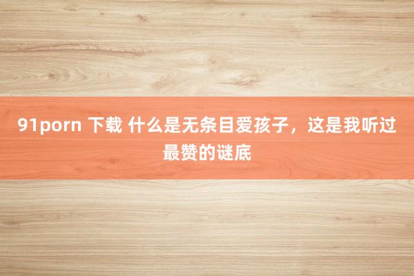 91porn 下载 什么是无条目爱孩子，这是我听过最赞的谜底