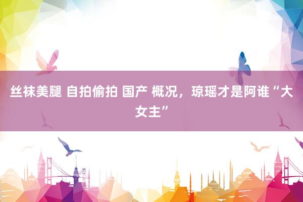 丝袜美腿 自拍偷拍 国产 概况,琼瑶才是阿谁“大女主”