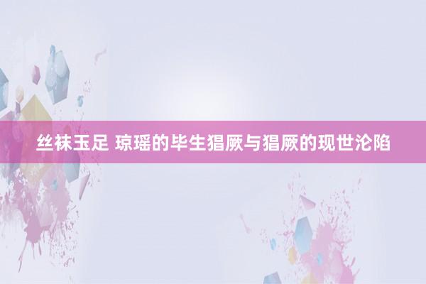 丝袜玉足 琼瑶的毕生猖厥与猖厥的现世沦陷