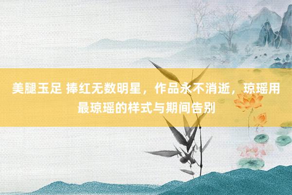 美腿玉足 捧红无数明星,作品永不消逝,琼瑶用最琼瑶的样式与期间告别