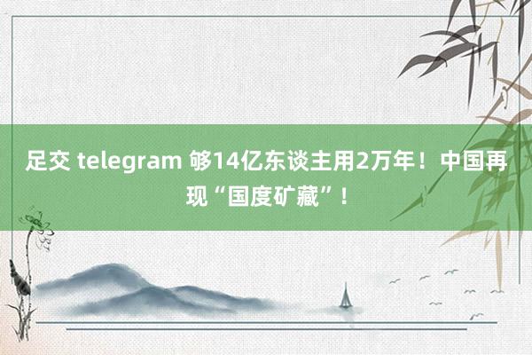 足交 telegram 够14亿东谈主用2万年!中国再现“国度矿藏”!
