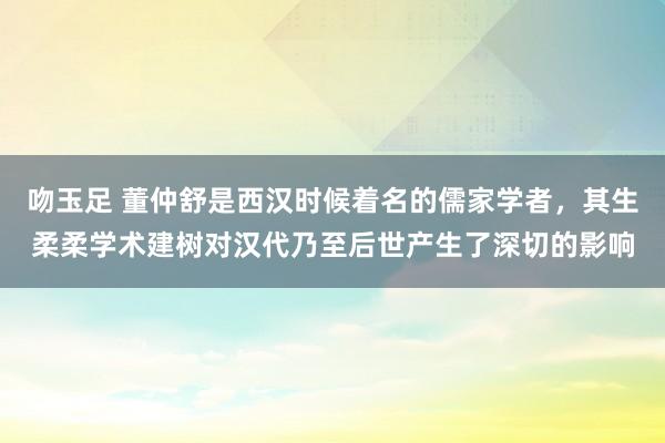 吻玉足 董仲舒是西汉时候着名的儒家学者,其生柔柔学术建树对汉代乃至后世产生了深切的影响