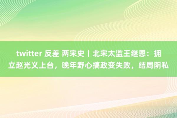twitter 反差 两宋史丨北宋太监王继恩:拥立赵光义上台,晚年野心搞政变失败,结局阴私