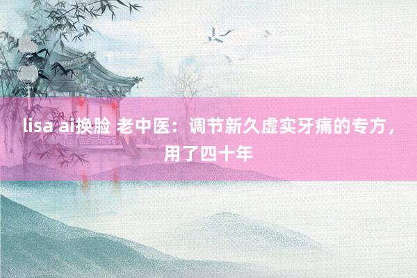 lisa ai换脸 老中医：调节新久虚实牙痛的专方，用了四十年