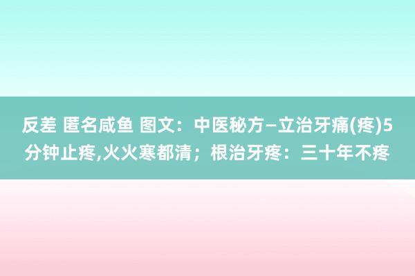 反差 匿名咸鱼 图文：中医秘方—立治牙痛(疼)5分钟止疼，火火寒都清；根治牙疼：三十年不疼