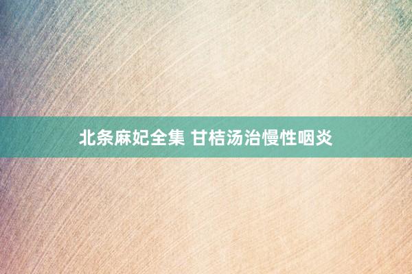 北条麻妃全集 甘桔汤治慢性咽炎