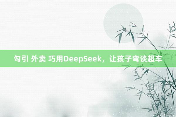 勾引 外卖 巧用DeepSeek，让孩子弯谈超车