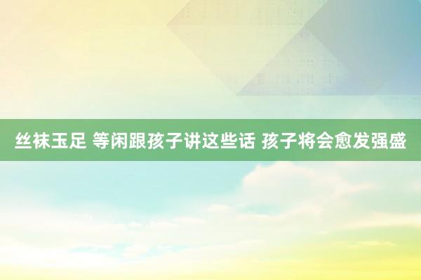 丝袜玉足 等闲跟孩子讲这些话 孩子将会愈发强盛