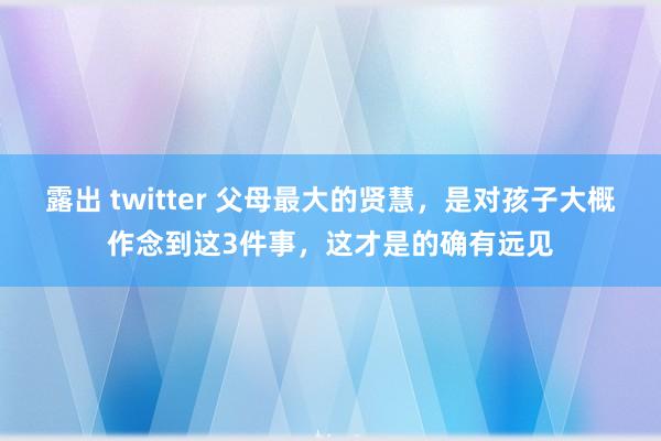 露出 twitter 父母最大的贤慧，是对孩子大概作念到这3件事，这才是的确有远见