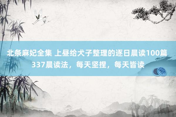 北条麻妃全集 上昼给犬子整理的逐日晨读100篇 337晨读法，每天坚捏，每天皆读