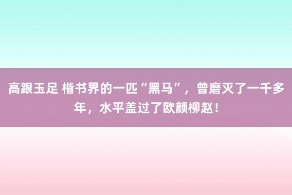 高跟玉足 楷书界的一匹“黑马”，曾磨灭了一千多年，水平盖过了欧颜柳赵！