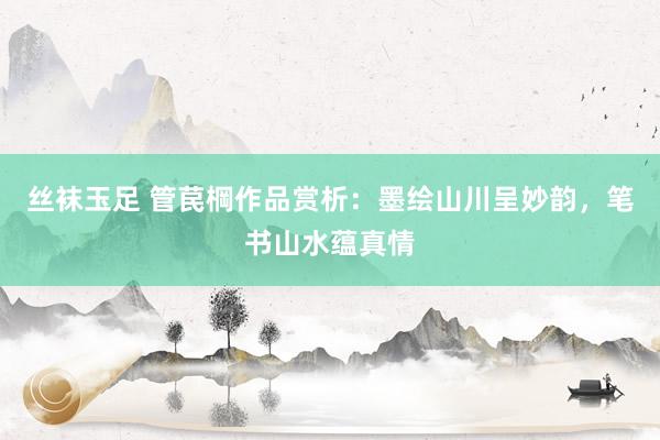丝袜玉足 管苠棡作品赏析：墨绘山川呈妙韵，笔书山水蕴真情