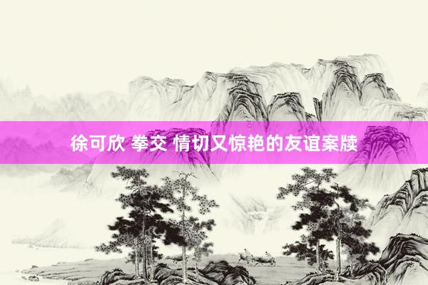 徐可欣 拳交 情切又惊艳的友谊案牍