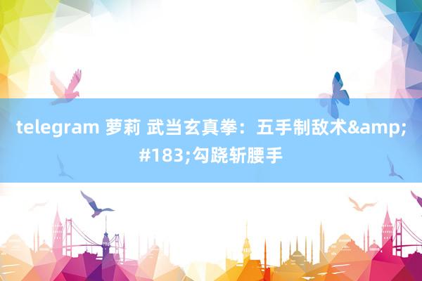 telegram 萝莉 武当玄真拳:五手制敌术·勾跷斩腰手