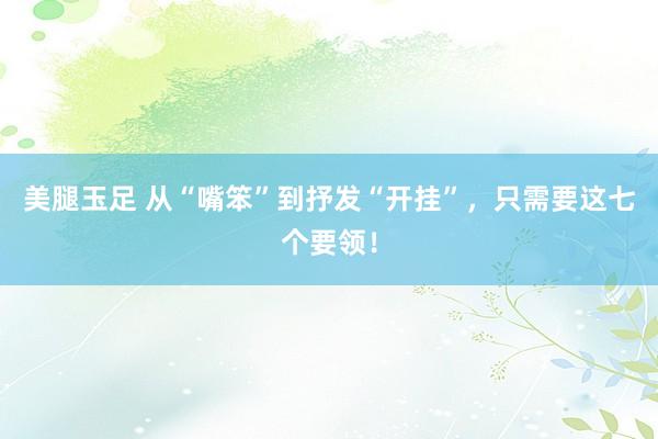 美腿玉足 从“嘴笨”到抒发“开挂”,只需要这七个要领!