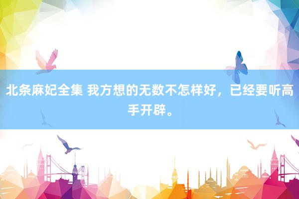 北条麻妃全集 我方想的无数不怎样好,已经要听高手开辟。