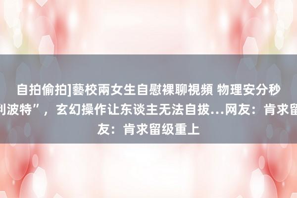自拍偷拍]藝校兩女生自慰裸聊視頻 物理安分秒变“哈利波特”，玄幻操作让东谈主无法自拔…网友：肯求留级重上