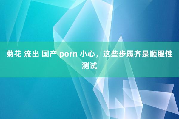 菊花 流出 国产 porn 小心,这些步履齐是顺服性测试