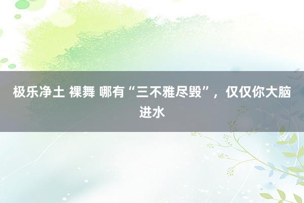 极乐净土 裸舞 哪有“三不雅尽毁”,仅仅你大脑进水