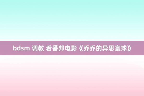 bdsm 调教 看番邦电影《乔乔的异思寰球》