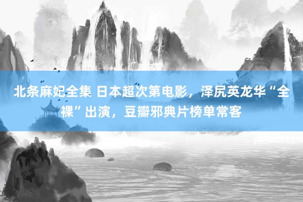 北条麻妃全集 日本超次第电影,泽尻英龙华“全裸”出演,豆瓣邪典片榜单常客